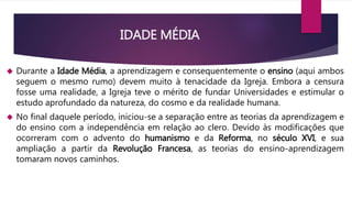 IDADE MÉDIA 
 Durante a Idade Média, a aprendizagem e consequentemente o ensino (aqui ambos 
seguem o mesmo rumo) devem muito à tenacidade da Igreja. Embora a censura 
fosse uma realidade, a Igreja teve o mérito de fundar Universidades e estimular o 
estudo aprofundado da natureza, do cosmo e da realidade humana. 
 No final daquele período, iniciou-se a separação entre as teorias da aprendizagem e 
do ensino com a independência em relação ao clero. Devido às modificações que 
ocorreram com o advento do humanismo e da Reforma, no século XVI, e sua 
ampliação a partir da Revolução Francesa, as teorias do ensino-aprendizagem 
tomaram novos caminhos. 
 