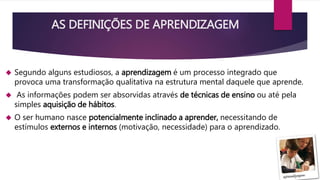 AS DEFINIÇÕES DE APRENDIZAGEM 
 Segundo alguns estudiosos, a aprendizagem é um processo integrado que 
provoca uma transformação qualitativa na estrutura mental daquele que aprende. 
 As informações podem ser absorvidas através de técnicas de ensino ou até pela 
simples aquisição de hábitos. 
 O ser humano nasce potencialmente inclinado a aprender, necessitando de 
estímulos externos e internos (motivação, necessidade) para o aprendizado. 
 