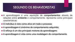 SEGUNDO OS BEHAVIORISTAS 
 A aprendizagem é uma aquisição de comportamentos através de 
relações entre ambiente e comportamento. Apresenta como principais 
características: 
O indivíduo é visto como ativo em todo o processo; 
 A aprendizagem é sinónimo de comportamento adquirido; 
O reforço é um dos principais motores da aprendizagem; 
 A aprendizagem é vista como uma modelagem do comportamento 
 