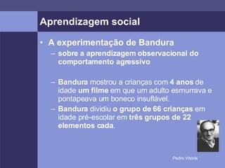 Aprendizagem social A experimentação de Bandura sobre a aprendizagem observacional do comportamento agressivo Bandura  mostrou a crianças com  4 anos  de idade  um filme  em que um adulto esmurrava e pontapeava um boneco insuflável. Bandura  dividiu  o grupo de 66 crianças  em idade pré-escolar em  três grupos de 22 elementos cada . 