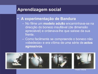Aprendizagem social A experimentação de Bandura No filme um  modelo adulto  encaminhava-se na direcção do boneco insuflável (de dimensão apreciável) e ordenava-lhe que saísse da sua frente. Como facilmente se compreende o boneco não «obedecia» e era vítima de uma série de  actos agressivos . 