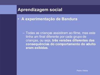 Aprendizagem social A experimentação de Bandura Todas as crianças assistiram ao filme, mas este tinha um final diferente por cada grupo de crianças, ou seja,  três versões diferentes das consequências do comportamento do adulto eram exibidas . 