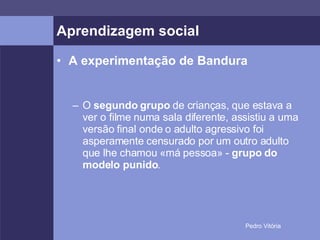 Aprendizagem social A experimentação de Bandura O  segundo grupo  de crianças, que estava a ver o filme numa sala diferente, assistiu a uma versão final onde o adulto agressivo foi asperamente censurado por um outro adulto que lhe chamou «má pessoa» -  grupo do modelo punido .  