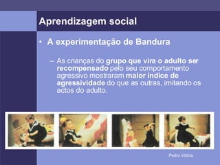 Aprendizagem social A experimentação de Bandura As crianças do  grupo que vira o adulto ser recompensado  pelo seu comportamento agressivo mostraram  maior índice de agressividade  do que as outras, imitando os actos do adulto. 