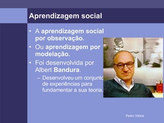 Aprendizagem social A  aprendizagem social por observação. Ou  aprendizagem por modelação. Foi desenvolvida por Albert  Bandura . Desenvolveu um conjunto de experiências para fundamentar a sua teoria. 