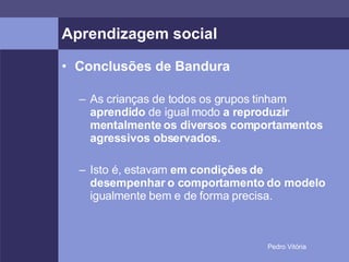 Aprendizagem social Conclusões de Bandura As crianças de todos os grupos tinham  aprendido  de igual modo  a reproduzir mentalmente os diversos comportamentos agressivos observados. Isto é, estavam  em condições de desempenhar o comportamento do modelo  igualmente bem e de forma precisa. 