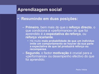 Aprendizagem social Resumindo em duas posições: Primeiro , bem mais do que o  reforço directo , o que condiciona a «performance» do que foi aprendido é a  expectativa do reforço , ou  reforço vicariante . Há muito  mais probabilidade de que um indivíduo imite um comportamento se houver da sua parte a expectativa de que tal produzirá reforço ou recompensa . Segundo , o factor  motivação  é crucial para a «performance» ou desempenho efectivo do que foi aprendido. 