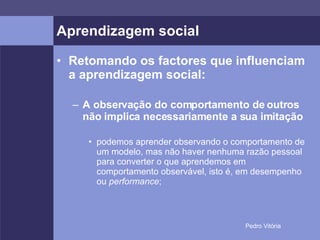Aprendizagem social Retomando os factores que influenciam a aprendizagem social: A observação do comportamento de outros não implica necessariamente a sua imitação podemos aprender observando o comportamento de um modelo, mas não haver nenhuma razão pessoal para converter o que aprendemos em comportamento observável, isto é, em desempenho ou  performance ; 