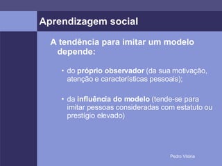 Aprendizagem social A tendência para imitar um modelo depende: do  próprio observador  (da sua motivação, atenção e características pessoais); da  influência do modelo  (tende-se para imitar pessoas consideradas com estatuto ou prestígio elevado) 
