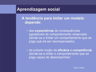 Aprendizagem social A tendência para imitar um modelo depende: das  expectativas  de consequências agradáveis do comportamento observado (tende-se a imitar um comportamento que se julga que irá ser recompensado); da própria noção de  eficácia  e  competência  (tende-se a imitar o comportamento que se julga capaz de desempenhar) 