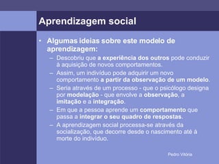 Aprendizagem social Algumas ideias sobre este modelo de aprendizagem: Descobriu que  a experiência dos outros  pode conduzir à aquisição de novos comportamentos. Assim, um indivíduo pode adquirir um novo comportamento  a partir da observação de um modelo . Seria através de um processo - que o psicólogo designa por  modelação  - que envolve a  observação , a  imitação  e a  integração . Em que a pessoa aprende um  comportamento  que passa a  integrar o seu quadro de respostas . A aprendizagem social processa-se através da socialização, que decorre desde o nascimento até à morte do indivíduo. 