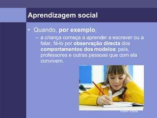 Aprendizagem social Quando,  por exemplo , a criança começa a aprender a escrever ou a falar, fá-lo por  observação directa  dos  comportamentos dos modelos : país, professores e outras pessoas que com ela convivem. 