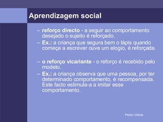 Aprendizagem social reforço directo  - a seguir ao comportamento desejado o sujeito é reforçado. Ex.:  a criança que segura bem o lápis quando começa a escrever ouve um elogio, é reforçada. o reforço vicariante  - o reforço é recebido pelo modelo. Ex.:  a criança observa que uma pessoa, por ter determinado comportamento, é recompensada. Este facto estimula-a a imitar esse comportamento. 