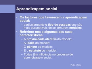 Aprendizagem social Os factores que favorecem a aprendizagem social: particularmente  o tipo de pessoas  que são mais susceptíveis de se tornarem  modelos . Referimo-nos a algumas das suas características: A  proximidade afectiva  do modelo; A  idade  do modelo; O  género  do modelo; E o  estatuto  do modelo; Todas têm influência no processo de aprendizagem social. 