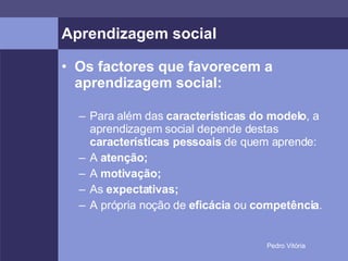 Aprendizagem social Os factores que favorecem a aprendizagem social: Para além das  características do modelo , a aprendizagem social depende destas  características pessoais  de quem aprende: A  atenção; A  motivação; As  expectativas; A própria noção de  eficácia  ou  competência . 