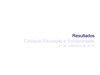 Resultados
Colóquio Educação e Solidariedade
21 de setembro de 2015
 