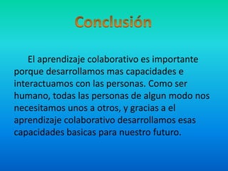 Conclusión      El aprendizaje colaborativo es importante porque desarrollamos mas capacidades e interactuamos con las personas. Como ser humano, todas las personas de algun modo nos necesitamos unos a otros, y gracias a el aprendizaje colaborativo desarrollamos esas capacidades basicas para nuestro futuro.