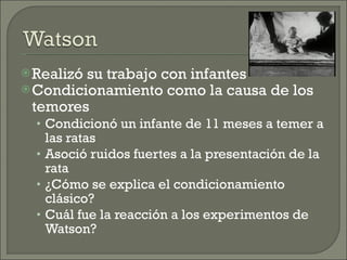 Realizó su trabajo con infantes Condicionamiento como la causa de los temores  Condicionó un infante de 11 meses a temer a las ratas Asoció ruidos fuertes a la presentación de la rata ¿Cómo se explica el condicionamiento clásico? Cuál fue la reacción a los experimentos de Watson? 