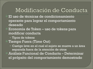 El uso de técnicas de condicionamiento operante para lograr el comportamiento deseado Economía de Token – uso de tokens para modificar conducta Tipos de tokens Tiempo Fuera (Time Out) Castigo leve en el cual el sujeto se mueve a un área separada fuera de la atención de otros Análisis Funcional de Conducta – Determinar el própsito del comportamiento demostrado 
