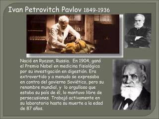 Nació en Ryazan, Russia.  En 1904, ganó el Premio Nobel en medicina fisiológica por su investigación en digestión. Era extrovertido y a menudo se expresaba en contra del govierno Soviético, pero su renombre mundial, y  lo orgulloso que estaba su país de él, lo mantuvo libre de persecusiones. Trabajó activamente en su laboratorio hasta su muerte a la edad de 87 años.  Ivan Petrovitch Pavlov  1849-1936 