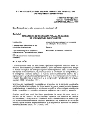 ESTRATEGIAS DOCENTES PARA UN APRENDIZAJE SIGNIFICATIVO
                    Una interpretación constructivista

                                                         Frida Díaz Barriga Arceo
                                                        Gerardo Hernández Rojas
                                                      McGRAW-HILL, México, 1999


Nota: Para este curso sólo tomaremos los capítulos 5 y 6


Capítulo 5
               ESTRATEGIAS DE ENSEÑANZA PARA LA PROMOCIÓN
                      DE APRENDIZAJES SIGNIFICATIVOS

Introducción                                Lineamientos generales pare el empleo de
                                            las estrategias de enseñanza
Clasificaciones y funciones de las
estrategias de enseñanza                    Sumario

Tipos de estrategias de enseñanza:          Actividades de reflexión - enseñanza
características y recomendaciones para su
uso
Estructuras de texto: implicaciones de
enseñanza

INTRODUCCIÓN

La investigación sobre las estructuras y procesos cognitivos realizada entre las
décadas de los sesenta y hasta los ochenta, ayudó de manera significativa a forjar
el marco conceptual del enfoque cognitivo contemporáneo. Este, sustentado en
las teorías de la información, la psicolingüística, la simulación por computadora, y
la inteligencia artificial, condujo a nuevas conceptualizaciones acerca de la
representación y naturaleza del conocimiento y de fenómenos como la memoria, la
solución de problemas, el significado y la comprensión y producción del lenguaje
(Aguilar, 1982; Hernández, 1991).

Una línea de investigación impulsada con gran vigor por la corriente cognitiva ha
sido la referida al aprendizaje del discurso escrito, que a su vez ha desembocado
en el diseño de procedimientos tendientes a modificar el aprendizaje significativo
de los contenidos conceptuales, así como a mejorar su comprensión y recuerdo.

Pueden identificares aquí dos líneas principales de trabajo iniciadas desde la
década de los setenta: la aproximación impuesta que consiste en realizar
modificaciones o arreglos en el contenido o estructura del material de aprendizaje;
y la aproximación inducida que se aboca a entrenar a los aprendices en el manejo
directo y por si mismos de procedimientos que les permitan aprender con éxito de
manera autónoma (Levin, 1971; Shuell, 1988.


                                                                                       1
 