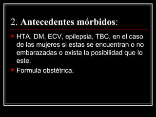 2.  Antecedentes mórbidos : HTA, DM, ECV, epilepsia, TBC, en el caso de las mujeres si estas se encuentran o no embarazadas o exista la posibilidad que lo este.  Formula obstétrica. 