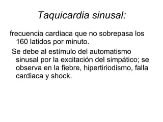 Taquicardia sinusal: frecuencia cardiaca que no sobrepasa los 160 latidos por minuto. Se debe al estímulo del automatismo sinusal por la excitación del simpático; se observa en la fiebre, hipertiriodismo, falla cardiaca y shock. 