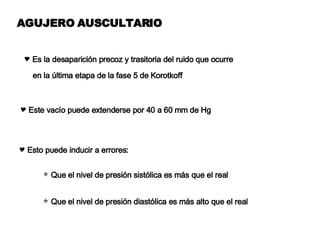 AGUJERO AUSCULTARIO Es la desaparición precoz y trasitoria del ruido que ocurre  en la última etapa de la fase 5 de Korotkoff Este vacío puede extenderse por 40 a 60 mm de Hg Esto puede inducir a errores: Que el nivel de presión sistólica es más que el real  Que el nivel de presión diastólica es más alto que el real 