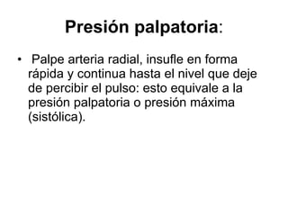 Presión palpatoria : Palpe arteria radial, insufle en forma rápida y continua hasta el nivel que deje de percibir el pulso: esto equivale a la presión palpatoria o presión máxima (sistólica).  