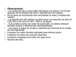 Observaciones: - La confección de la cama debe efectuarse a lo menos 10 minutos después de la limpieza del catre y desinfección del colchón. Por lo tanto se recomienda usar ese tiempo en aseo y limpieza del velador. - La desinfección del colchón se debe hacer con solución de cloro al 0,5% (50 cc de cloro al 10% + 950 cc de agua). - Si la unidad cuenta con motor de aspiración, se deberá efectuar también el aseo y desinfección correspondiente. - Los pasos a seguir en el aseo y desinfección terminal de la unidad son los siguientes: Limpieza con paño húmedo estrujado para eliminar polvo. Limpieza con paño con solución jabonosa. Limpieza y enguajue con paño con agua pura. Secado del área. 