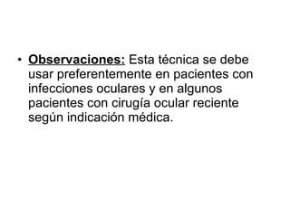 Observaciones:  Esta técnica se debe usar preferentemente en pacientes con infecciones oculares y en algunos pacientes con cirugía ocular reciente según indicación médica. 