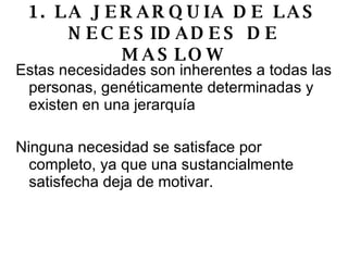 1. LA JERARQUIA DE LAS NECESIDADES DE MASLOW Estas necesidades son inherentes a todas las personas, genéticamente determinadas y existen en una jerarquía  Ninguna necesidad se satisface por completo, ya que una sustancialmente satisfecha deja de motivar. 