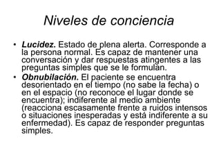 Niveles de conciencia   Lucidez .  Estado de plena alerta. Corresponde a la persona normal. Es capaz de mantener una conversación y dar respuestas atingentes a las preguntas simples que se le formulan.  Obnubilación .  El paciente se encuentra desorientado en el tiempo (no sabe la fecha) o en el espacio (no reconoce el lugar donde se encuentra); indiferente al medio ambiente (reacciona escasamente frente a ruidos intensos o situaciones inesperadas y está indiferente a su enfermedad). Es capaz de responder preguntas simples.  