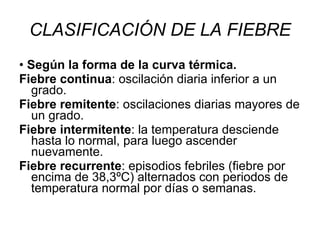 CLASIFICACIÓN DE LA FIEBRE •  Según la forma de la curva térmica. Fiebre continua : oscilación diaria inferior a un grado. Fiebre remitente : oscilaciones diarias mayores de un grado. Fiebre intermitente : la temperatura desciende hasta lo normal, para luego ascender nuevamente. Fiebre recurrente : episodios febriles (fiebre por encima de 38,3ºC) alternados con periodos de temperatura normal por días o semanas. 