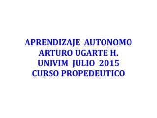 APRENDIZAJE AUTONOMO
ARTURO UGARTE H.
UNIVIM JULIO 2015
CURSO PROPEDEUTICO
 