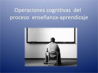 Operaciones cognitivas  del  proceso  enseñanza-aprendizaje 