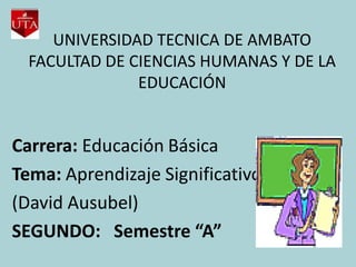 UNIVERSIDAD TECNICA DE AMBATO
  FACULTAD DE CIENCIAS HUMANAS Y DE LA
               EDUCACIÓN


Carrera: Educación Básica
Tema: Aprendizaje Significativo
(David Ausubel)
SEGUNDO: Semestre “A”
 