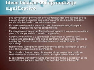 Ideas básicas del aprendizaje
significativo
•   Los conocimientos previos han de estar relacionados con aquellos que se
    quieren adquirir de manera que funcionen como base o punto de apoyo
    para la adquisición de conocimientos nuevos.
•   Es necesario desarrollar un amplio conocimiento meta cognitivo para
    integrar y organizar los nuevos conocimientos.
•   Es necesario que la nueva información se incorpore a la estructura mental y
    pase a formar parte de la memoria comprensiva.
•   Aprendizaje significativo y aprendizaje mecanicista no son dos tipos
    opuestos de aprendizaje, sino que se complementan durante el proceso de
    enseñanza. Pueden ocurrir simultáneamente en la misma tarea de
    aprendizaje..
•   Requiere una participación activa del discente donde la atención se centra
    en el cómo se adquieren los aprendizajes.
•   Se pretende potenciar que el discente construya su propio aprendizaje,
    llevándolo hacia la autonomía a través de un proceso de andamiaje.
•   El aprendizaje significativo puede producirse mediante la exposición de los
    contenidos por parte del docente o por descubrimiento del discente
 