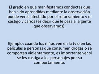El grado en que manifestamos conductas que han sido aprendidas mediante la observación puede verse afectado por el reforzamiento y el castigo vicarios (es decir qué le pasa a la gente que observamos). Ejemplo: cuando los niños ven en la tv o en las películas a personas que consumen drogas o se comportan violentamente, es importante ver si se les castiga a los personajes por su comportamiento. 