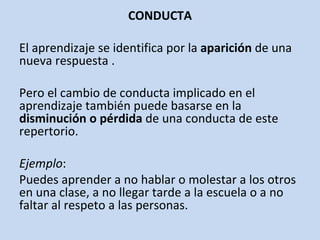 CONDUCTA El aprendizaje se identifica por la  aparición  de una nueva respuesta . Pero el cambio de conducta implicado en el aprendizaje también puede basarse en la  disminución o pérdida  de una conducta de este repertorio. Ejemplo :  Puedes aprender a no hablar o molestar a los otros en una clase, a no llegar tarde a la escuela o a no faltar al respeto a las personas. 