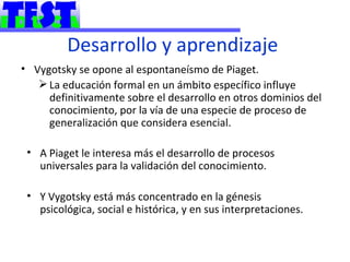 Desarrollo y aprendizaje
• Vygotsky se opone al espontaneísmo de Piaget.
    La educación formal en un ámbito específico influye
     definitivamente sobre el desarrollo en otros dominios del
     conocimiento, por la vía de una especie de proceso de
     generalización que considera esencial.

 • A Piaget le interesa más el desarrollo de procesos
   universales para la validación del conocimiento.

 • Y Vygotsky está más concentrado en la génesis
   psicológica, social e histórica, y en sus interpretaciones.
 