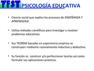 PSICOLOGÍA EDUCATIVA
• Ciencia social que explica los procesos de ENSEÑANZA Y
  APRENDIZAJE.

• Utiliza métodos científicos para investigar y resolver
  problemas educativos.

• Sus TEORÍAS basadas en experiencia empírica se
  construyen mediante razonamiento inductivo y deductivo.

• Su función es construir y/o perfeccionar teorías así como
  formular sus aplicaciones prácticas.
 