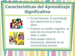 Características del Aprendizaje
         Significativo
          • Es permanente: El aprendizaje
            que adquirimos es a largo
            plazo.
          • Produce un cambio cognitivo, se
            pasa de una situación de no
            saber a saber.
          • Está basado sobre la
            experiencia, depende de los
            conocimientos previos.
 