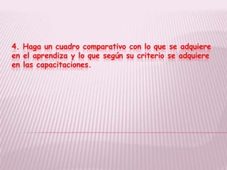 4. Haga un cuadro comparativo con lo que se adquiere
en el aprendiza y lo que según su criterio se adquiere
en las capacitaciones.
 