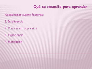 Qué se necesita para aprender

Necesitamos cuatro factores:

1. Inteligencia

2. Conocimientos previos

3. Experiencia

4. Motivación
 