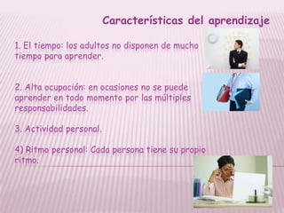 Características del aprendizaje

1. El tiempo: los adultos no disponen de mucho
tiempo para aprender.


2. Alta ocupación: en ocasiones no se puede
aprender en todo momento por las múltiples
responsabilidades.

3. Actividad personal.

4) Ritmo personal: Cada persona tiene su propio
ritmo.
 