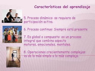 Características del aprendizaje

5. Proceso dinámico: se requiere de
participación activa.

6. Proceso continuo: Siempre está presente

7. Es global o compuesto: es un proceso
integral que combina aspecto
motores, emocionales, mentales.

8. Operaciones crecientemente complejas:
va de lo más simple a lo más complejo.
 