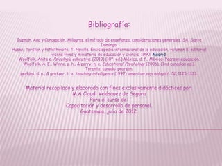 Bibliografía:
  Guzmán, Ana y Concepción, Milagros. el método de enseñanza, consideraciones generales. SA, Santo
                                                   Domingo.
Husen, Torsten y Pstlethwaite, T. Neville. Enciclopedia internacional de la educación, volumen 8. editorial
                       vicens vives y ministerio de educación y ciencia; 1990; Madrid.
   Woolfolk, Anita e. Psicología educativa. (2010) (10ª. ed.) México, d. f., México: Pearson educación.
     Woolfolk, A. E., Winne, p. h., & perry, n. e. Educational Psychology (2006). (3rd canadian ed.).
                                          Toronto, canada: pearson.
    perkins, d. n., & grotzer, t. a. teaching intelligence (1997) american psychologist, 52, 1125-1133.


       Material recopilado y elaborado con fines exclusivamente didácticos por:
                           M.A Claudi Velásquez de Segura
                                   Para el curso de:
                        Capacitación y desarrollo de personal.
                               Guatemala, julio de 2012.
 