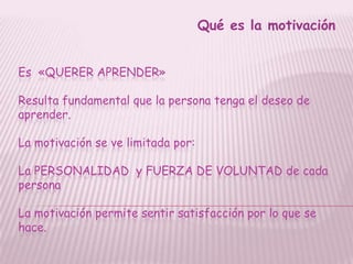 Qué es la motivación


Es «QUERER APRENDER»

Resulta fundamental que la persona tenga el deseo de
aprender.

La motivación se ve limitada por:

La PERSONALIDAD y FUERZA DE VOLUNTAD de cada
persona

La motivación permite sentir satisfacción por lo que se
hace.
 