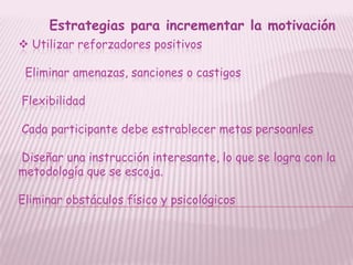 Estrategias para incrementar la motivación
 Utilizar reforzadores positivos

 Eliminar amenazas, sanciones o castigos

Flexibilidad

Cada participante debe estrablecer metas persoanles

Diseñar una instrucción interesante, lo que se logra con la
metodología que se escoja.

Eliminar obstáculos físico y psicológicos
 
